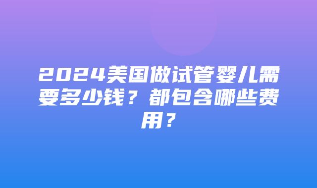 2024美国做试管婴儿需要多少钱？都包含哪些费用？