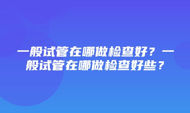 一般试管在哪做检查好？一般试管在哪做检查好些？