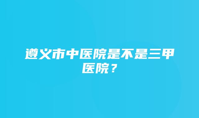 遵义市中医院是不是三甲医院？