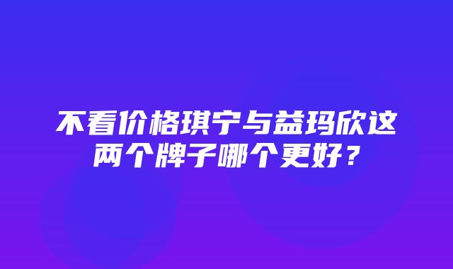 不看价格琪宁与益玛欣这两个牌子哪个更好？