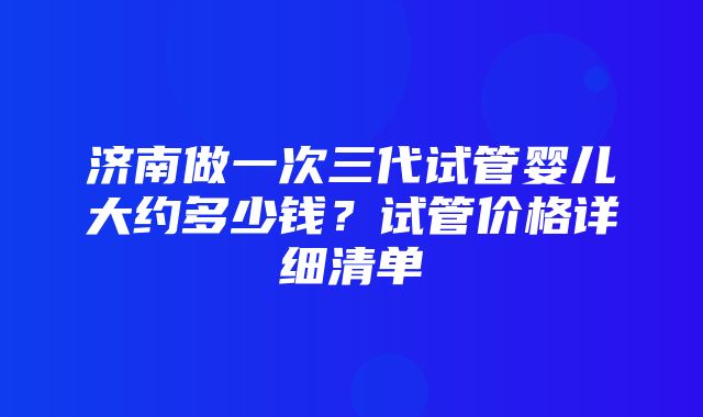 济南做一次三代试管婴儿大约多少钱？试管价格详细清单