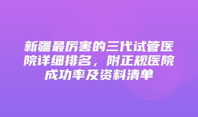 新疆最厉害的三代试管医院详细排名，附正规医院成功率及资料清单