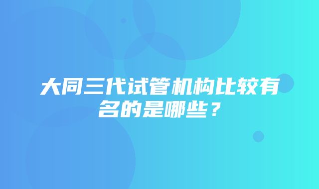 大同三代试管机构比较有名的是哪些？