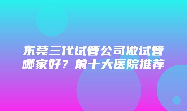 东莞三代试管公司做试管哪家好？前十大医院推荐