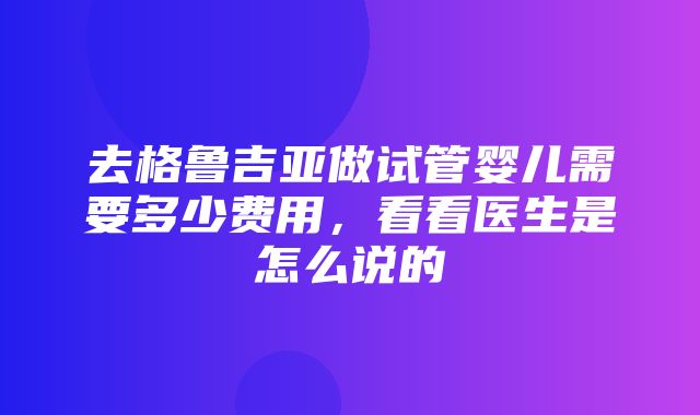 去格鲁吉亚做试管婴儿需要多少费用，看看医生是怎么说的