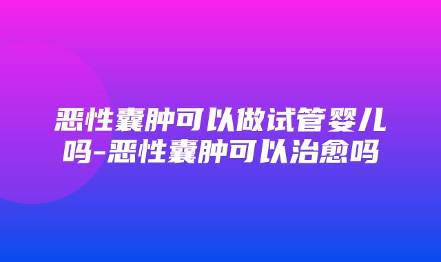 恶性囊肿可以做试管婴儿吗-恶性囊肿可以治愈吗