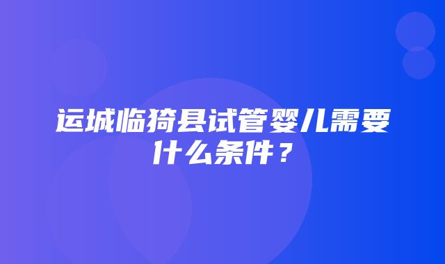 运城临猗县试管婴儿需要什么条件？