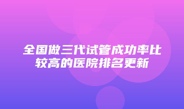 全国做三代试管成功率比较高的医院排名更新