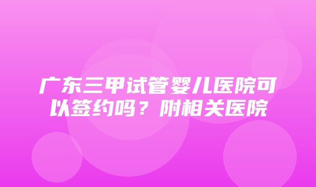 广东三甲试管婴儿医院可以签约吗？附相关医院