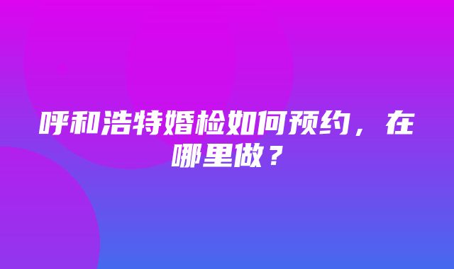 呼和浩特婚检如何预约，在哪里做？