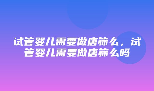 试管婴儿需要做唐筛么，试管婴儿需要做唐筛么吗