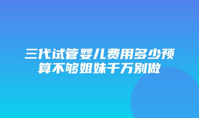 三代试管婴儿费用多少预算不够姐妹千万别做