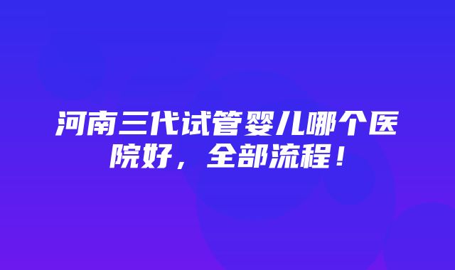 河南三代试管婴儿哪个医院好，全部流程！