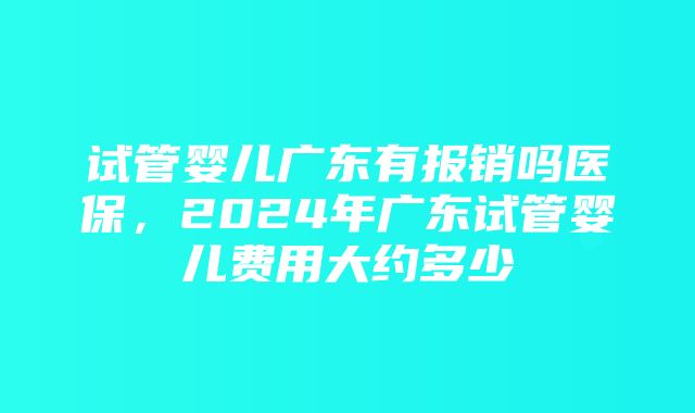 试管婴儿广东有报销吗医保，2024年广东试管婴儿费用大约多少