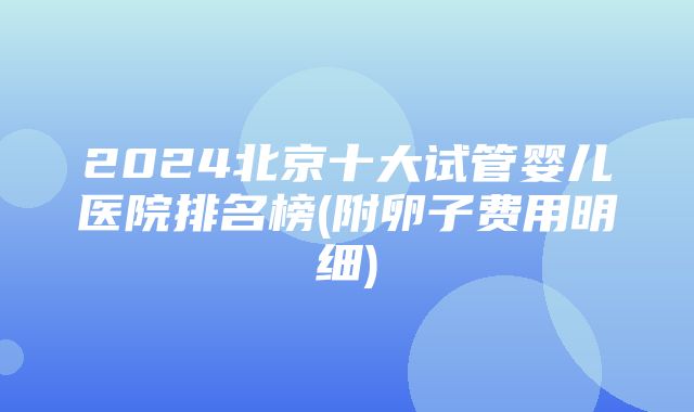 2024北京十大试管婴儿医院排名榜(附卵子费用明细)