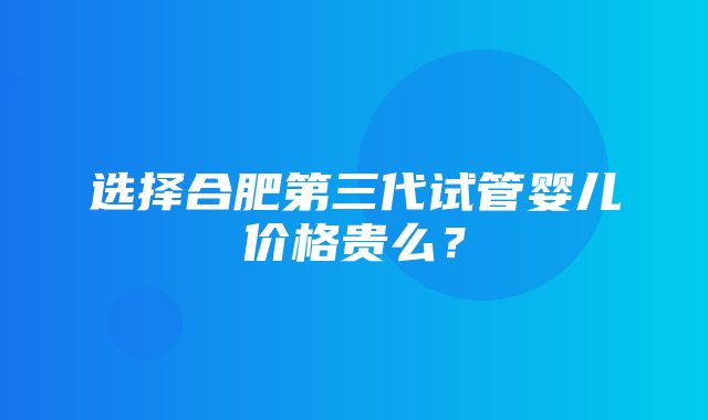 选择合肥第三代试管婴儿价格贵么？