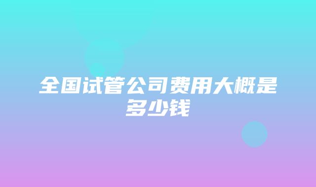 全国试管公司费用大概是多少钱