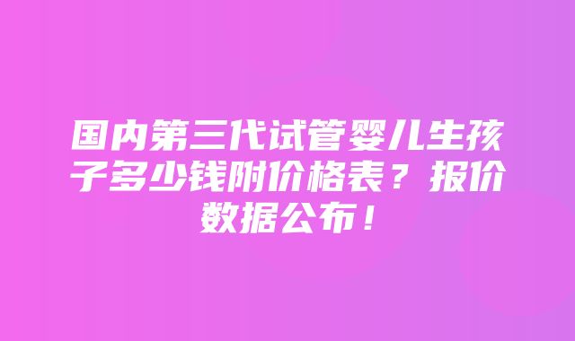 国内第三代试管婴儿生孩子多少钱附价格表？报价数据公布！