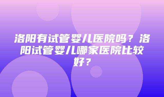 洛阳有试管婴儿医院吗？洛阳试管婴儿哪家医院比较好？