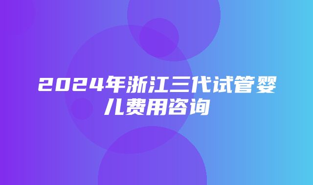 2024年浙江三代试管婴儿费用咨询