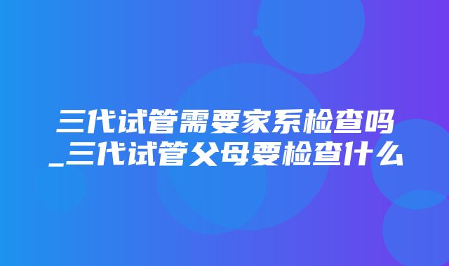 三代试管需要家系检查吗_三代试管父母要检查什么