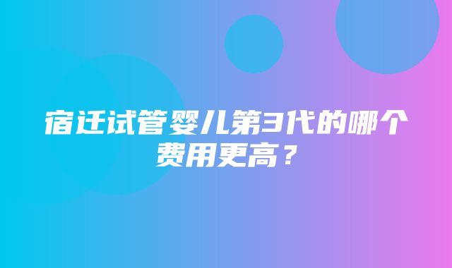 宿迁试管婴儿第3代的哪个费用更高？