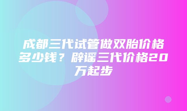 成都三代试管做双胎价格多少钱？辟谣三代价格20万起步