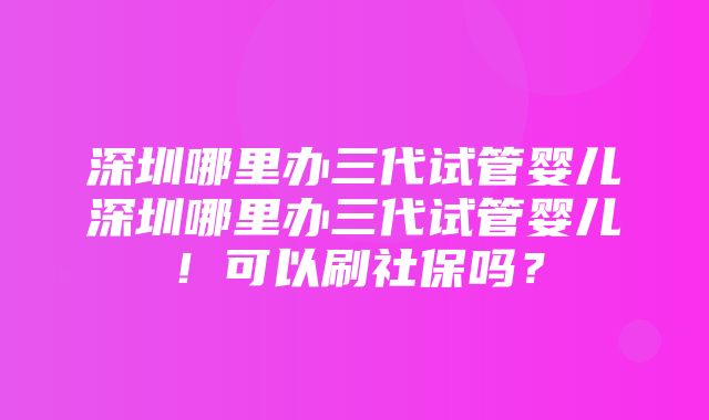 深圳哪里办三代试管婴儿深圳哪里办三代试管婴儿！可以刷社保吗？