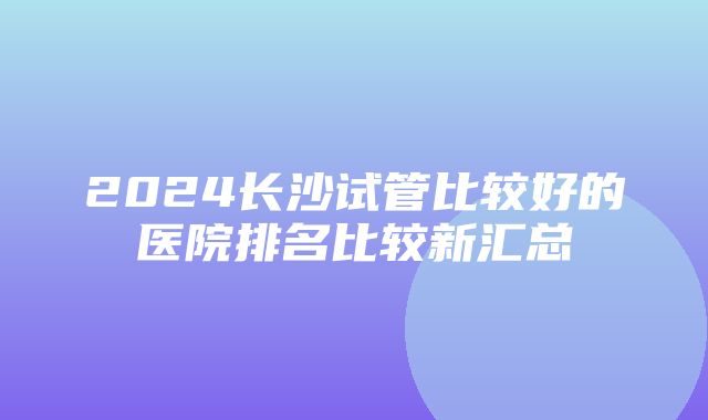 2024长沙试管比较好的医院排名比较新汇总