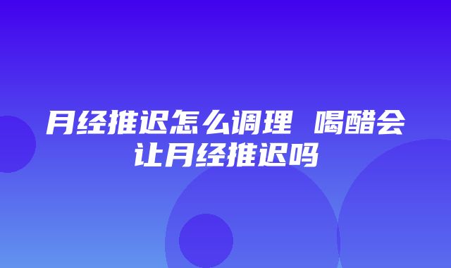 月经推迟怎么调理 喝醋会让月经推迟吗