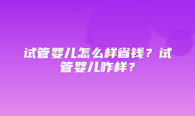 试管婴儿怎么样省钱？试管婴儿咋样？