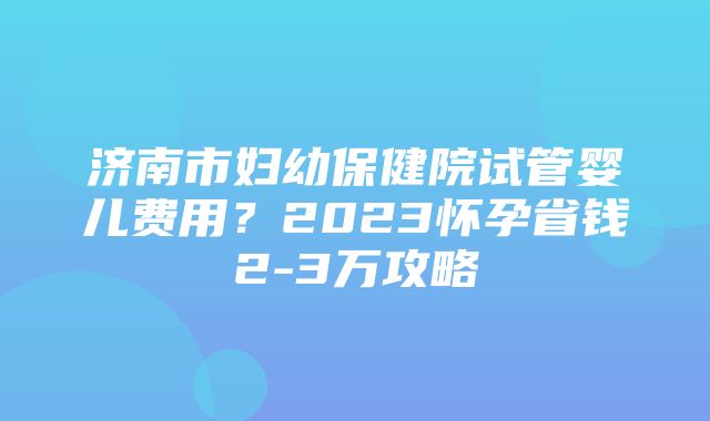 济南市妇幼保健院试管婴儿费用？2023怀孕省钱2-3万攻略