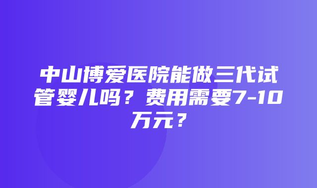 中山博爱医院能做三代试管婴儿吗？费用需要7-10万元？