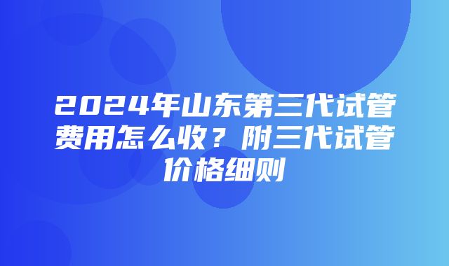 2024年山东第三代试管费用怎么收？附三代试管价格细则