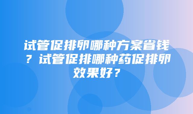 试管促排卵哪种方案省钱？试管促排哪种药促排卵效果好？