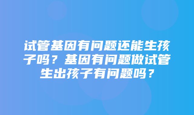 试管基因有问题还能生孩子吗？基因有问题做试管生出孩子有问题吗？