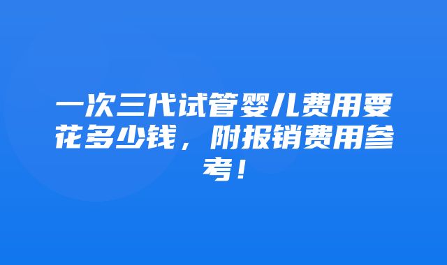 一次三代试管婴儿费用要花多少钱，附报销费用参考！