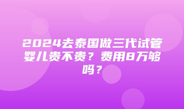 2024去泰国做三代试管婴儿贵不贵？费用8万够吗？