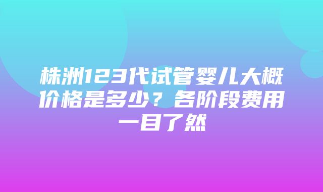 株洲123代试管婴儿大概价格是多少？各阶段费用一目了然