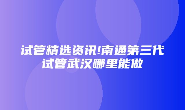 试管精选资讯!南通第三代试管武汉哪里能做