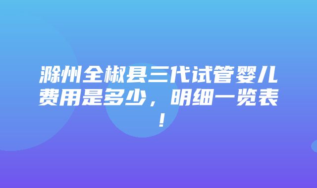 滁州全椒县三代试管婴儿费用是多少，明细一览表！