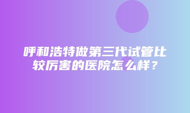 呼和浩特做第三代试管比较厉害的医院怎么样？