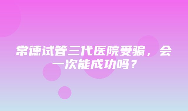 常德试管三代医院受骗，会一次能成功吗？