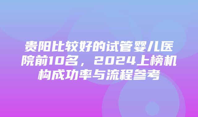 贵阳比较好的试管婴儿医院前10名，2024上榜机构成功率与流程参考