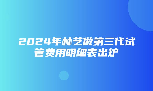 2024年林芝做第三代试管费用明细表出炉