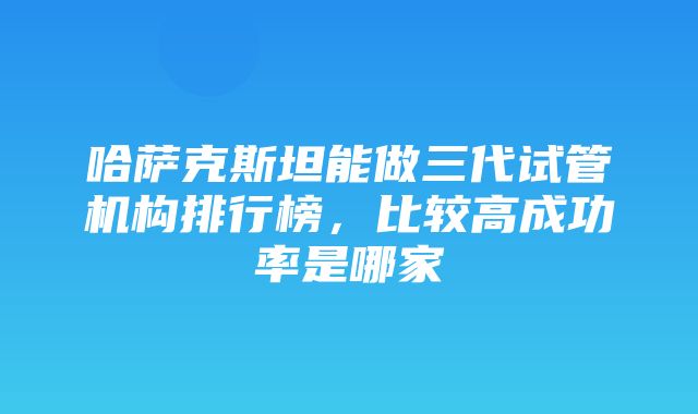 哈萨克斯坦能做三代试管机构排行榜，比较高成功率是哪家