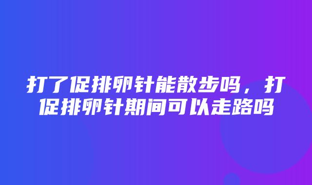 打了促排卵针能散步吗，打促排卵针期间可以走路吗