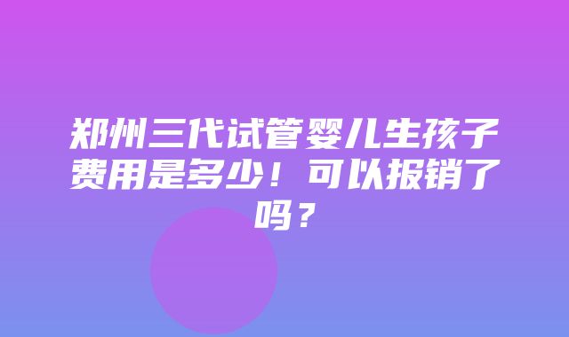 郑州三代试管婴儿生孩子费用是多少！可以报销了吗？