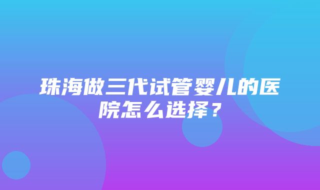 珠海做三代试管婴儿的医院怎么选择？