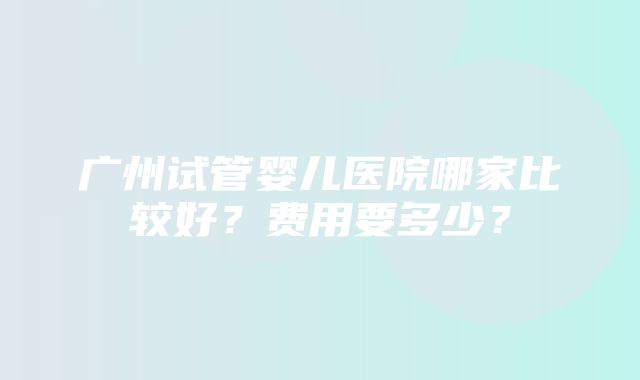 广州试管婴儿医院哪家比较好？费用要多少？